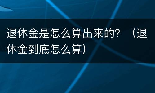 退休金是怎么算出来的？（退休金到底怎么算）