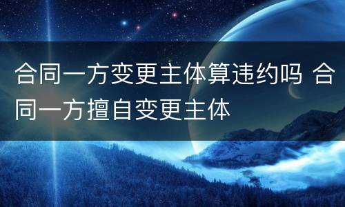 合同一方变更主体算违约吗 合同一方擅自变更主体