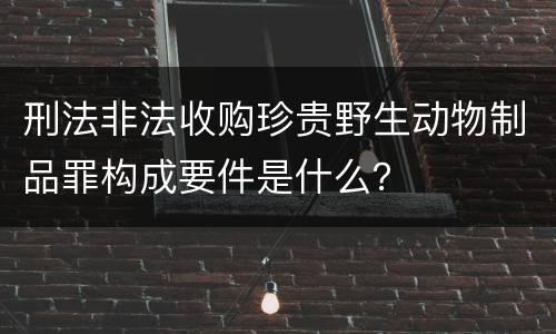刑法非法收购珍贵野生动物制品罪构成要件是什么？
