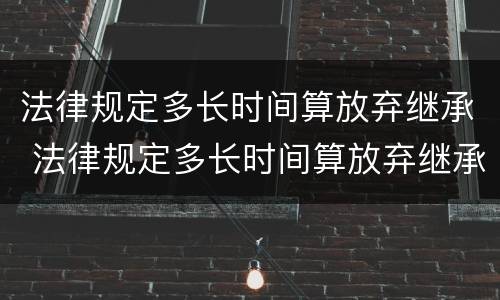 法律规定多长时间算放弃继承 法律规定多长时间算放弃继承遗产