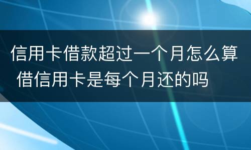 信用卡借款超过一个月怎么算 借信用卡是每个月还的吗