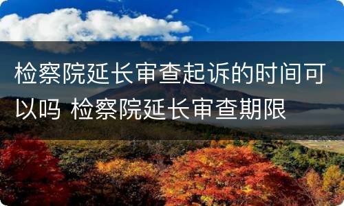 检察院延长审查起诉的时间可以吗 检察院延长审查期限