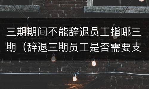 三期期间不能辞退员工指哪三期（辞退三期员工是否需要支付三期工资）