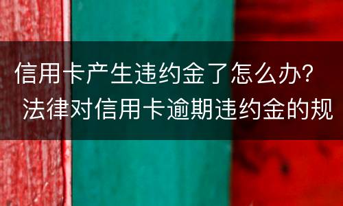 信用卡产生违约金了怎么办？ 法律对信用卡逾期违约金的规定
