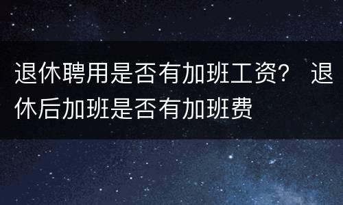 退休聘用是否有加班工资？ 退休后加班是否有加班费