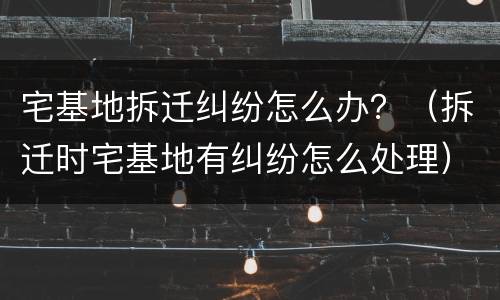 宅基地拆迁纠纷怎么办？（拆迁时宅基地有纠纷怎么处理）