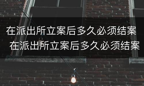 在派出所立案后多久必须结案 在派出所立案后多久必须结案了