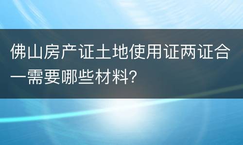 佛山房产证土地使用证两证合一需要哪些材料？