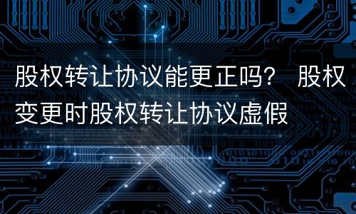 股权转让协议能更正吗？ 股权变更时股权转让协议虚假