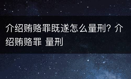 介绍贿赂罪既遂怎么量刑? 介绍贿赂罪 量刑