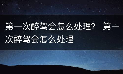 第一次醉驾会怎么处理？ 第一次醉驾会怎么处理