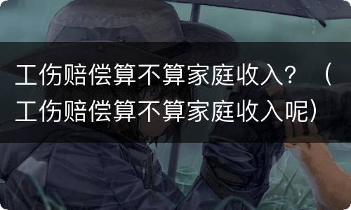 工伤赔偿算不算家庭收入？（工伤赔偿算不算家庭收入呢）
