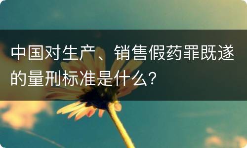 中国对生产、销售假药罪既遂的量刑标准是什么？
