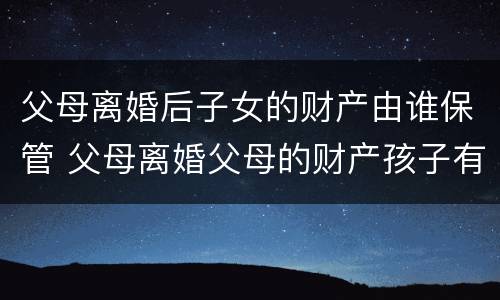 父母离婚后子女的财产由谁保管 父母离婚父母的财产孩子有权利得财产吗