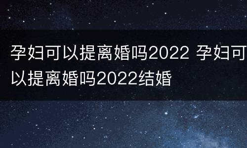 孕妇可以提离婚吗2022 孕妇可以提离婚吗2022结婚