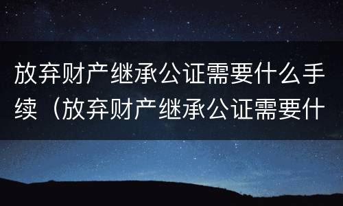 放弃财产继承公证需要什么手续（放弃财产继承公证需要什么手续费）