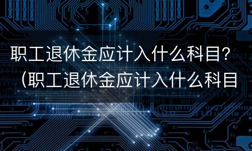 职工退休金应计入什么科目？（职工退休金应计入什么科目里）