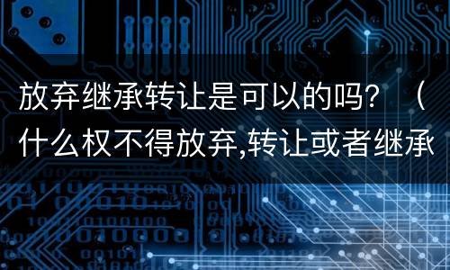 放弃继承转让是可以的吗？（什么权不得放弃,转让或者继承）