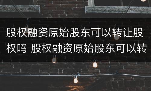 股权融资原始股东可以转让股权吗 股权融资原始股东可以转让股权吗为什么