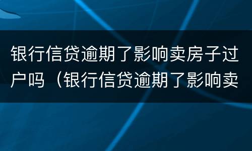 银行信贷逾期了影响卖房子过户吗（银行信贷逾期了影响卖房子过户吗怎么办）