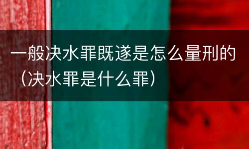 一般决水罪既遂是怎么量刑的（决水罪是什么罪）