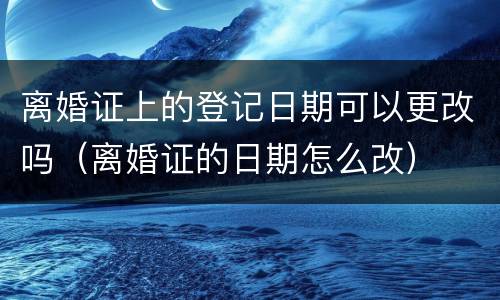 离婚证上的登记日期可以更改吗（离婚证的日期怎么改）