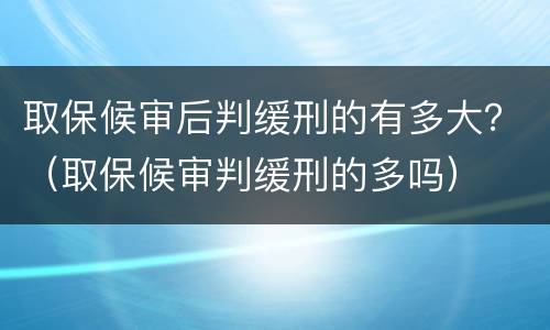 取保候审后判缓刑的有多大？（取保候审判缓刑的多吗）