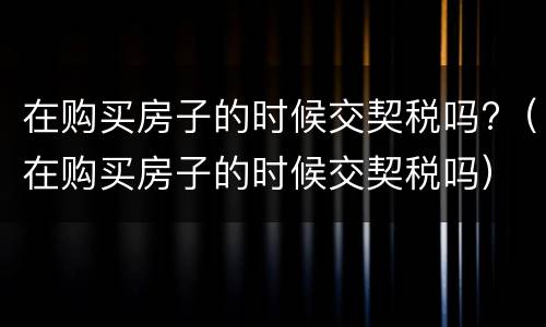 在购买房子的时候交契税吗?（在购买房子的时候交契税吗）