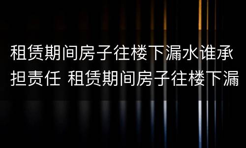 租赁期间房子往楼下漏水谁承担责任 租赁期间房子往楼下漏水谁承担责任呢