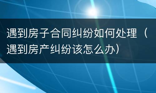 遇到房子合同纠纷如何处理（遇到房产纠纷该怎么办）