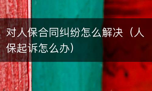 对人保合同纠纷怎么解决（人保起诉怎么办）