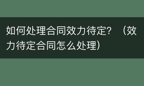 如何处理合同效力待定？（效力待定合同怎么处理）