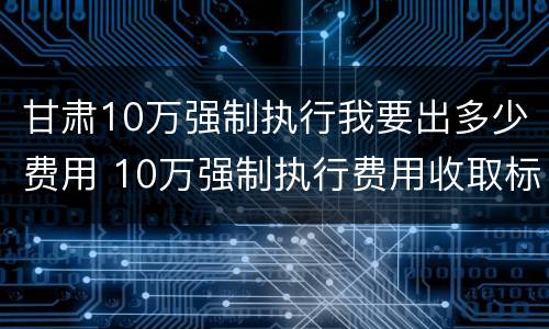 甘肃10万强制执行我要出多少费用 10万强制执行费用收取标准
