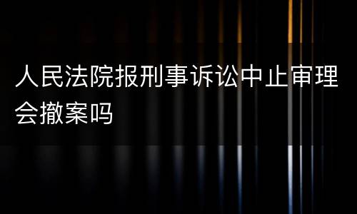 人民法院报刑事诉讼中止审理会撤案吗