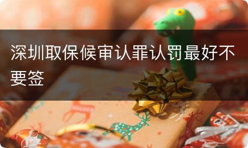 深圳取保候审认罪认罚最好不要签