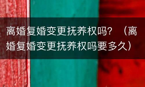 离婚复婚变更抚养权吗？（离婚复婚变更抚养权吗要多久）