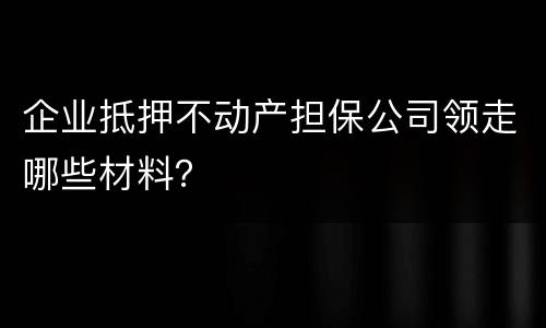 企业抵押不动产担保公司领走哪些材料？
