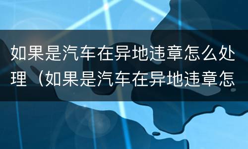 如果是汽车在异地违章怎么处理（如果是汽车在异地违章怎么处理好）