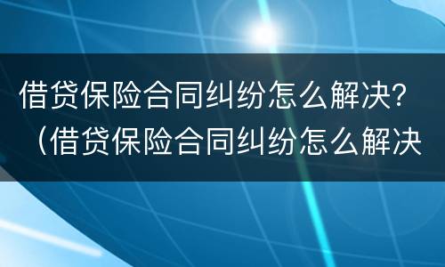 借贷保险合同纠纷怎么解决？（借贷保险合同纠纷怎么解决问题）