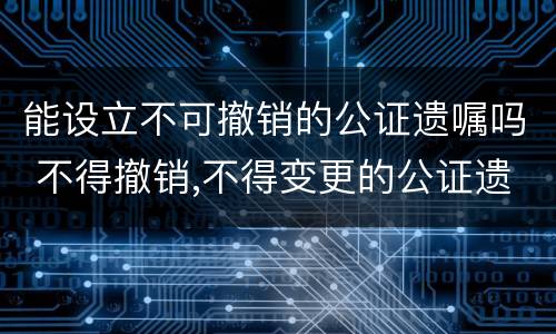 能设立不可撤销的公证遗嘱吗 不得撤销,不得变更的公证遗嘱