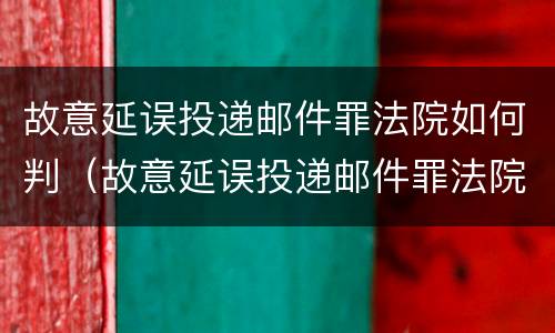 故意延误投递邮件罪法院如何判（故意延误投递邮件罪法院如何判刑）