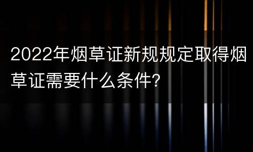 2022年烟草证新规规定取得烟草证需要什么条件？