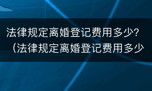 法律规定离婚登记费用多少？（法律规定离婚登记费用多少一次）