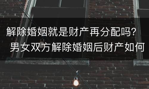 解除婚姻就是财产再分配吗？ 男女双方解除婚姻后财产如何分配