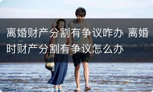 离婚财产分割有争议咋办 离婚时财产分割有争议怎么办