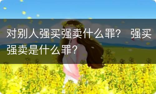 对别人强买强卖什么罪？ 强买强卖是什么罪?