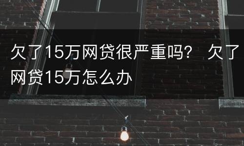 欠了15万网贷很严重吗？ 欠了网贷15万怎么办