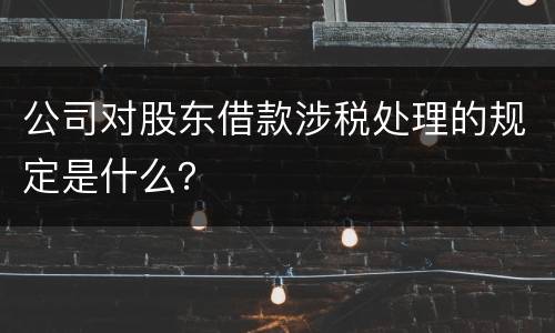 公司对股东借款涉税处理的规定是什么？