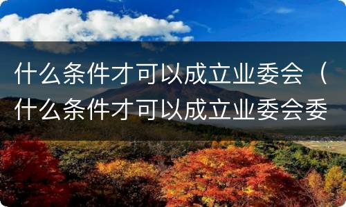 什么条件才可以成立业委会（什么条件才可以成立业委会委员会）