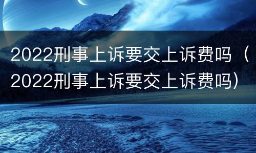 2022刑事上诉要交上诉费吗（2022刑事上诉要交上诉费吗）